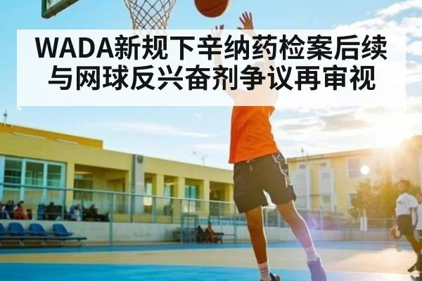 WADA新规下辛纳药检案后续与网球反兴奋剂争议再审视
