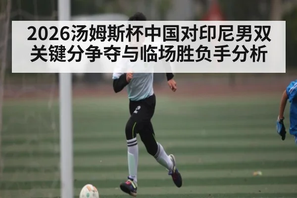 2026汤姆斯杯中国对印尼男双关键分争夺与临场胜负手分析